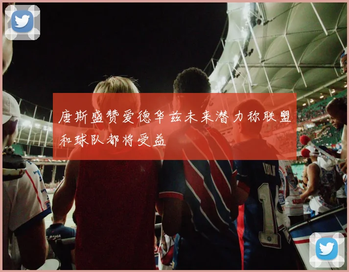唐斯盛赞爱德华兹未来潜力称联盟和球队都将受益