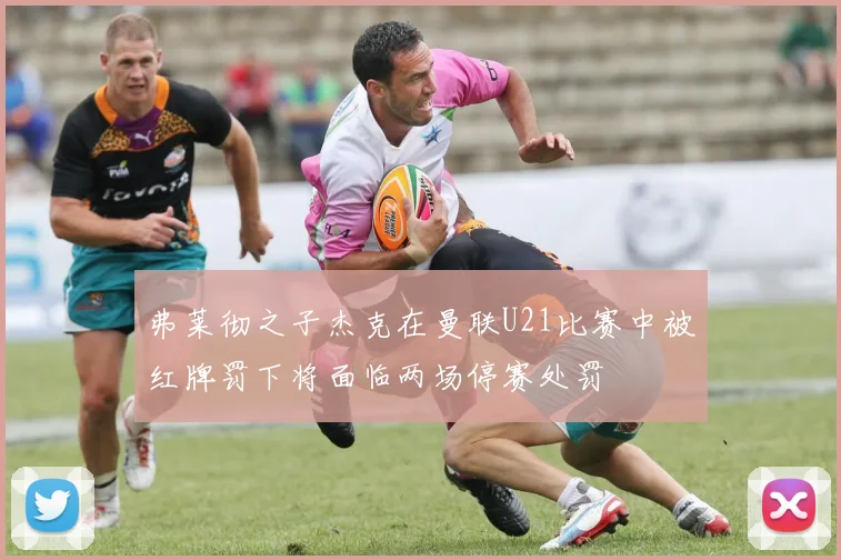 弗莱彻之子杰克在曼联U21比赛中被红牌罚下将面临两场停赛处罚