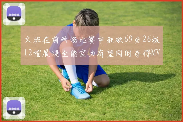 文班在前两场比赛中狂砍69分26板12帽展现全能实力有望同时夺得MVPDPOY和MIP