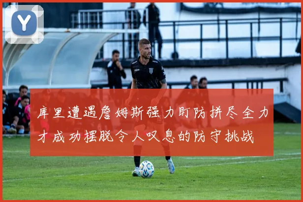 库里遭遇詹姆斯强力盯防拼尽全力才成功摆脱令人叹息的防守挑战
