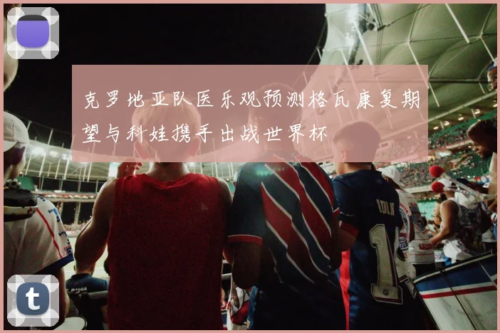 克罗地亚队医乐观预测格瓦康复期望与科娃携手出战世界杯