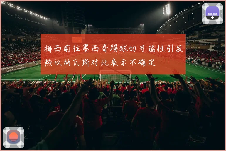 梅西前往墨西哥踢球的可能性引发热议纳瓦斯对此表示不确定
