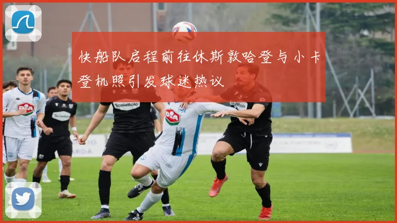 快船队启程前往休斯敦哈登与小卡登机照引发球迷热议