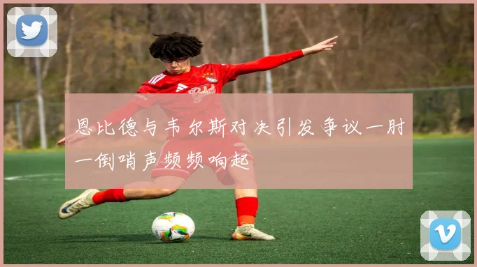 恩比德与韦尔斯对决引发争议一肘一倒哨声频频响起