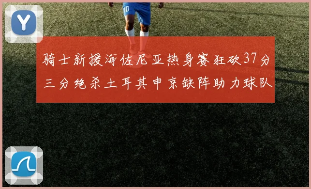 骑士新援海佐尼亚热身赛狂砍37分三分绝杀土耳其申京缺阵助力球队表现